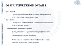 medicoseacademics@gmail.com
0310-7990649
DESCRIPTIVE DESIGN DETAILS
Case Report:
Detailed report of an unusual disease in a single person
(e.g., Thalidomide malformation case).
Case Series:
Description of several unusual cases with similar conditions
No control group is used
Cross-Sectional (Prevalence Study):
Survey of a defined population at a single point in time
Determines the "burden of disease"
Exposure and outcome determined simultaneously.
Temporal relations are hard to establish
 
