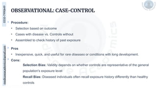 medicoseacademics@gmail.com
0310-7990649
OBSERVATIONAL: CASE-CONTROL
Procedure:
• Selection based on outcome
• Cases with disease vs. Controls without
• Assembled to check history of past exposure
Pros
• Inexpensive, quick, and useful for rare diseases or conditions with long development.
Cons:
Selection Bias: Validity depends on whether controls are representative of the general
population's exposure level
Recall Bias: Diseased individuals often recall exposure history differently than healthy
controls
 