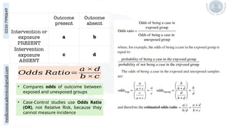 medicoseacademics@gmail.com
0310-7990649
𝑂𝑑𝑑𝑠 𝑅𝑎𝑡𝑖𝑜=
𝑎 × 𝑑
𝑏 ×𝑐
• Compares odds of outcome between
exposed and unexposed groups
• Case-Control studies use Odds Ratio
(OR), not Relative Risk, because they
cannot measure incidence
 