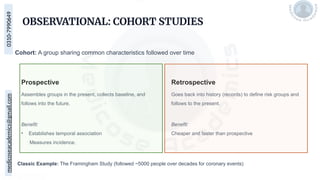 medicoseacademics@gmail.com
0310-7990649
OBSERVATIONAL: COHORT STUDIES
Cohort: A group sharing common characteristics followed over time
Classic Example: The Framingham Study (followed ~5000 people over decades for coronary events)
Prospective
Assembles groups in the present, collects baseline, and
follows into the future.
Benefit:
• Establishes temporal association
Measures incidence.
Retrospective
Goes back into history (records) to define risk groups and
follows to the present.
Benefit:
Cheaper and faster than prospective
 