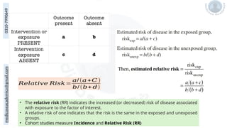 medicoseacademics@gmail.com
0310-7990649
𝑅𝑒𝑙𝑎𝑡𝑖𝑣𝑒 𝑅𝑖𝑠𝑘=
𝑎/(𝑎+𝐶 )
𝑏/(𝑏+ 𝑑)
• The relative risk (RR) indicates the increased (or decreased) risk of disease associated
with exposure to the factor of interest.
• A relative risk of one indicates that the risk is the same in the exposed and unexposed
groups.
• Cohort studies measure Incidence and Relative Risk (RR)
 