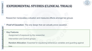 medicoseacademics@gmail.com
0310-7990649
EXPERIMENTAL STUDIES (CLINICAL TRIALS)
Researcher manipulates a situation and measures effects amongst two groups
Proof of Causation: The only design that can actually prove causation
Key Features
Assignment of exposure by the researcher.
Intervention and Control groups.
Random Allocation: Essential for equalizing extraneous variables and guarding against
bias
 
