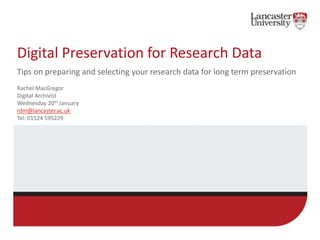 Digital Preservation for Research Data
Tips on preparing and selecting your research data for long term preservation
Rachel MacGregor
Digital Archivist
Wednesday 20th January
rdm@lancaster.ac.uk
Tel: 01524 595229
 