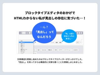 ⽂章構造を意識し始めたのはブロックタイプエディターがきっかけでした。 
「⾒出し」を知ってからは構造的に⽂章を書くことを意識しはじめました。
…ん？ 
「⾒出し」って 
なんだろう
「B」っぽい
のはこっちに
あるし…
ブロックタイプエディタのおかげで 
HTMLわからない私が⾒出しの存在に気づいた…！
 