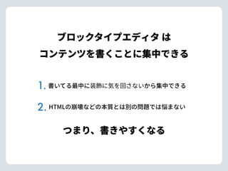 ブロックタイプエディタ は 
コンテンツを書くことに集中できる
HTMLの崩壊などの本質とは別の問題では悩まない
書いてる最中に装飾に気を回さないから集中できる
つまり、書きやすくなる
1.
2.
 