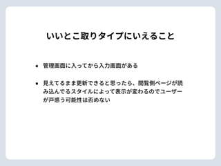 いいとこ取りタイプにいえること
• 管理画⾯に⼊ってから⼊⼒画⾯がある
• ⾒えてるまま更新できると思ったら、閲覧側ページが読
み込んでるスタイルによって表⽰が変わるのでユーザー
が⼾惑う可能性は否めない
 