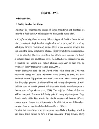 1
CHAPTER ONE
1.0 Introduction.
1.1Background of the Study.
This study is concerning the causes of family breakdown and its effects on
children in Juba Town, Central Equatoria State, and South Sudan.
In today's society, there are many different types of families. Some include
intact, non-intact, single families, stepfamilies and a variety of others. Along
with these different varieties of families there is one common incident that
can cause the family structure to change. Family breakdown is an unplanned
event in a family's life. It is something that affects each member of a family
at different times and in different ways. About half of all marriages will end
in breaking up, leaving one million children each year to deal with the
process of family breakdown (Martin et aI, 2003).
Family breakdown rates in the United States rose since the Civil war,
decreased during the Great Depression while peaking in 1980, and have
remained around fifty percent since then (Lazar et aI, 2004). Studies predict
that thirty-eight percent of white children and seventy-five percent of black
children born to married parents will experience family breakdown prior to
sixteen years of age (Lazar et aI, 2004). The majority of these adolescents
will become part of a remarried family prior to tuning eighteen years of age
(Martin et aI, 2004). Due to this, their family structure will become different
causing many changes and adjustments in their life but no any findings have
convinced me on how family breakdown affects children.
Families that come from lower incomes are more likely to breakup, which in
turn cause these families to have a lower standard of living (Emery, 2004).
 