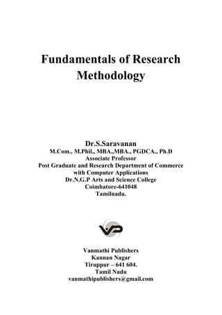 Fundamentals of Research
Methodology
Dr.S.Saravanan
M.Com., M.Phil., MBA.,MBA., PGDCA., Ph.D
Associate Professor
Post Graduate and Research Department of Commerce
with Computer Applications
Dr.N.G.P Arts and Science College
Coimbatore-641048
Tamilnadu.
Vanmathi Publishers
Kannan Nagar
Tiruppur – 641 604.
Tamil Nadu
vanmathipublishers@gmail.com
 
