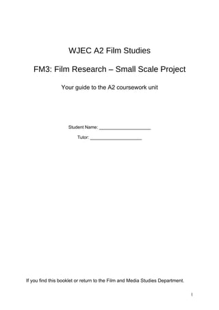 WJEC A2 Film Studies

   FM3: Film Research – Small Scale Project

                Your guide to the A2 coursework unit




                    Student Name: _____________________

                        Tutor: _____________________




If you find this booklet or return to the Film and Media Studies Department.

                                                                               1
 