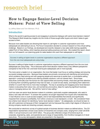 research brief
 How to Engage Senior-Level Decision
 Makers: Point of View Selling
 by Jeffrey Baker and Tom Atkinson, Ph.D.

 Introduction
 What is the secret to gaining access to and engaging in productive dialogue with senior-level decision makers?
 This Research Brief reveals key insights into the minds of those sought-after buyers and what it takes to gain
 access to them.

 Because more sales leaders are directing their teams to call higher in customer organizations and more
 salespeople are attempting to do so, The Forum Corporation decided to conduct research on this critical selling
 challenge. Based on our findings, we developed and recently released a new sales skills training capability
 called Point of View Selling, which teaches advanced selling practices and tools. We created this report, drawn
 from our full research, as a planning guide for sales leaders who want their salespeople to call higher.


  Success in selling at higher levels in customer organizations requires a different approach
  from the one most salespeople are using today.

 Success in selling at higher levels in customer organizations requires a different approach from the one most
 salespeople are using today. This is because senior-level decision makers have a very different perspective
 compared to that of the mid- and lower-level buyers salespeople call on more typically.

 The more senior a leader is in an organization, the more that leader must focus on setting strategy and ensuring
 successful strategy execution. Because these leaders are primarily concerned with identifying and prioritizing
 which problems need solving and with assigning people and resources to tackle them, a consultative selling
 approach—probing for problems and offering possible solutions—will not interest them. Since these
 executives continually scan the horizon for new opportunities and looming threats, what does get their attention
 is showing them something significant they had not seen, or could not see clearly, and helping them determine
 whether it is worth their time to more fully investigate. The key to accessing and engaging senior-level decision
 makers is educating them about new, and sometimes provocative, ideas for capturing significant business
 value or managing serious risk. We call this “point of view selling.”

 Just how open are senior-level decision makers to outsiders, particularly supplier salespeople, who seek to
 share a new idea with them? To answer this question we sought responses from buyers who indicated they
 1) had influence over or could access budgets, and 2) had responsibilities that directly and significantly
 impacted their company’s profitability, from either a revenue or cost standpoint, or both. We considered these
 two criteria most relevant for identifying “senior-level decision makers.” As salespeople, we should be keen to
 talk with customers not because of their management rank but because they wield a high degree of influence in
 driving company results and directing company resources.

 We conducted an electronic survey of a global sample of business decision makers as defined above. The 231
 respondents represented a broad cross-section of industries and company sizes, ranging from under US $100
 million in annual revenue to over US $1 billion. The group also reflected a range of functions (such as
 corporate, engineering, sales, and operations) and a range of responsibility, from frontline managers to C-level
 executives. The survey demographic details are presented in the Appendix.

                                                         1


                                                                                                   Grow. Change. Perform.
 