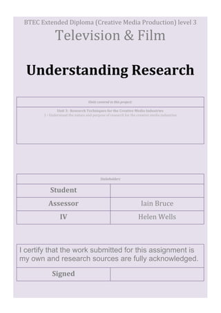BTEC Extended Diploma (Creative Media Production) level 3
Television & Film
Understanding Research
Unit 3: Research Techniques for the Creative Media Industries
1 - Understand the nature and purpose of research for the creative media industries
Units covered in this project:
Iain Bruce
Student
Stakeholders
Assessor
IV Helen Wells
Signed
I certify that the work submitted for this assignment is
my own and research sources are fully acknowledged.
 