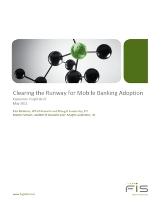 Clearing the Runway for Mobile Banking Adoption
Consumer Insight Brief
May 2011

Paul McAdam, SVP of Research and Thought Leadership, FIS
Mandy Putnam, Director of Research and Thought Leadership, FIS




www.fisglobal.com
 