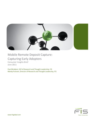 Mobile Remote Deposit Capture:
Capturing Early Adopters
Consumer Insights Brief
June 2011

Paul McAdam, SVP of Research and Thought Leadership, FIS
Mandy Putnam, Director of Research and Thought Leadership, FIS




www.fisglobal.com
 
