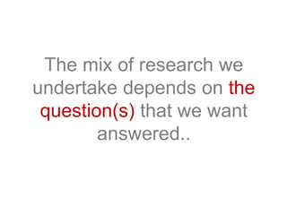 The mix of research we
undertake depends on the
question(s) that we want
answered..
 