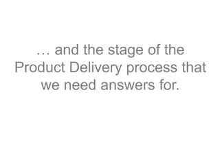 … and the stage of the
Product Delivery process that
we need answers for.
 