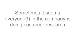 Sometimes it seems
everyone(!) in the company is
doing customer research
 