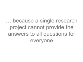 … because a single research
project cannot provide the
answers to all questions for
everyone
 