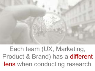 Each team (UX, Marketing,
Product & Brand) has a different
lens when conducting research
 