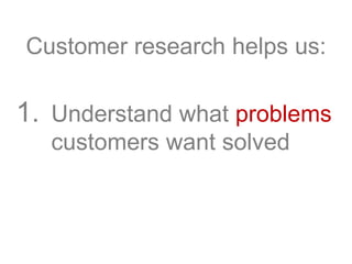 Customer research helps us:
1. Understand what problems
customers want solved
 