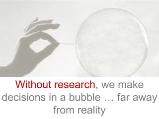 Without research, we make
decisions in a bubble … far away
from reality
 