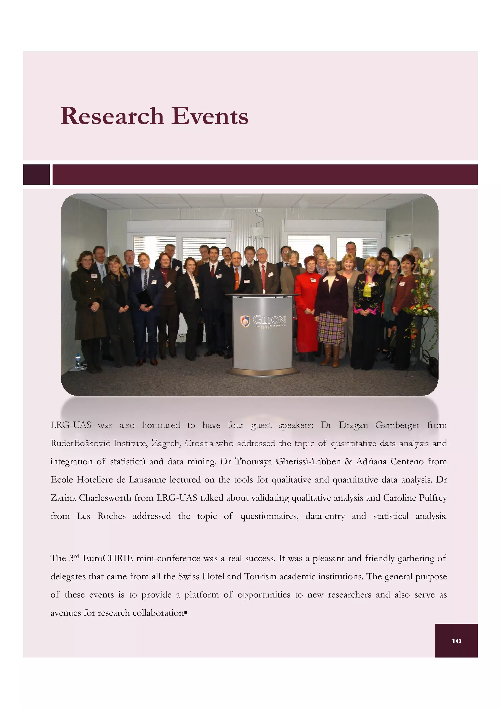 Research Events




LRG-UAS was also honoured to have four guest speakers: Dr Dragan Gamberger from
RuñerBošković Institute, Zagreb, Croatia who addressed the topic of quantitative data analysis and
integration of statistical and data mining. Dr Thouraya Gherissi-Labben & Adriana Centeno from
Ecole Hoteliere de Lausanne lectured on the tools for qualitative and quantitative data analysis. Dr
Zarina Charlesworth from LRG-UAS talked about validating qualitative analysis and Caroline Pulfrey
from Les Roches addressed the topic of questionnaires, data-entry and statistical analysis.



The 3rd EuroCHRIE mini-conference was a real success. It was a pleasant and friendly gathering of
delegates that came from all the Swiss Hotel and Tourism academic institutions. The general purpose
of these events is to provide a platform of opportunities to new researchers and also serve as
avenues for research collaboration▪

                                                                                                       10
 