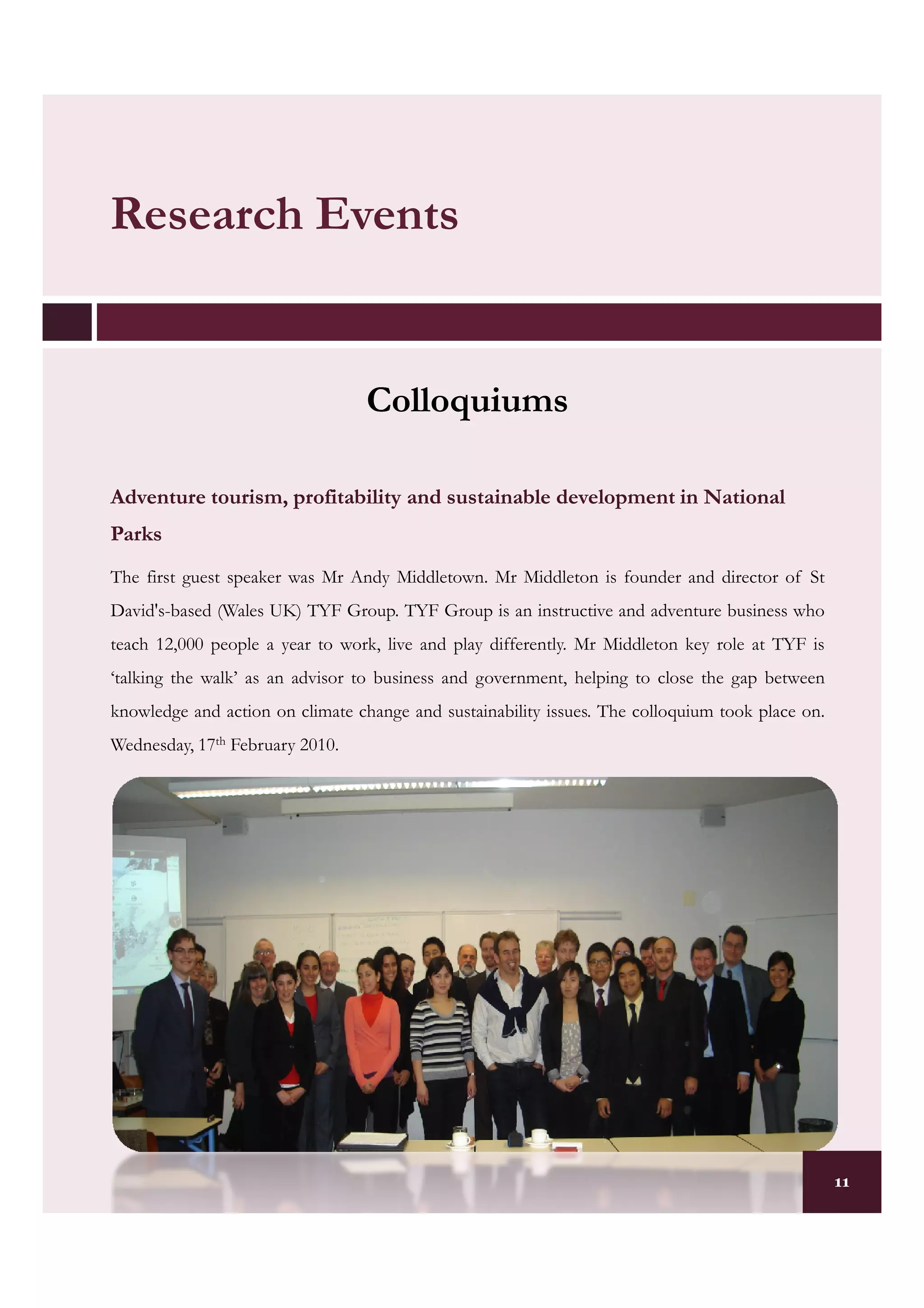 Research Events


                                  Colloquiums

Adventure tourism, profitability and sustainable development in National
Parks
The first guest speaker was Mr Andy Middletown. Mr Middleton is founder and director of St
David's-based (Wales UK) TYF Group. TYF Group is an instructive and adventure business who
teach 12,000 people a year to work, live and play differently. Mr Middleton key role at TYF is
‘talking the walk’ as an advisor to business and government, helping to close the gap between
knowledge and action on climate change and sustainability issues. The colloquium took place on.
Wednesday, 17th February 2010.




                                                                                                  11
 