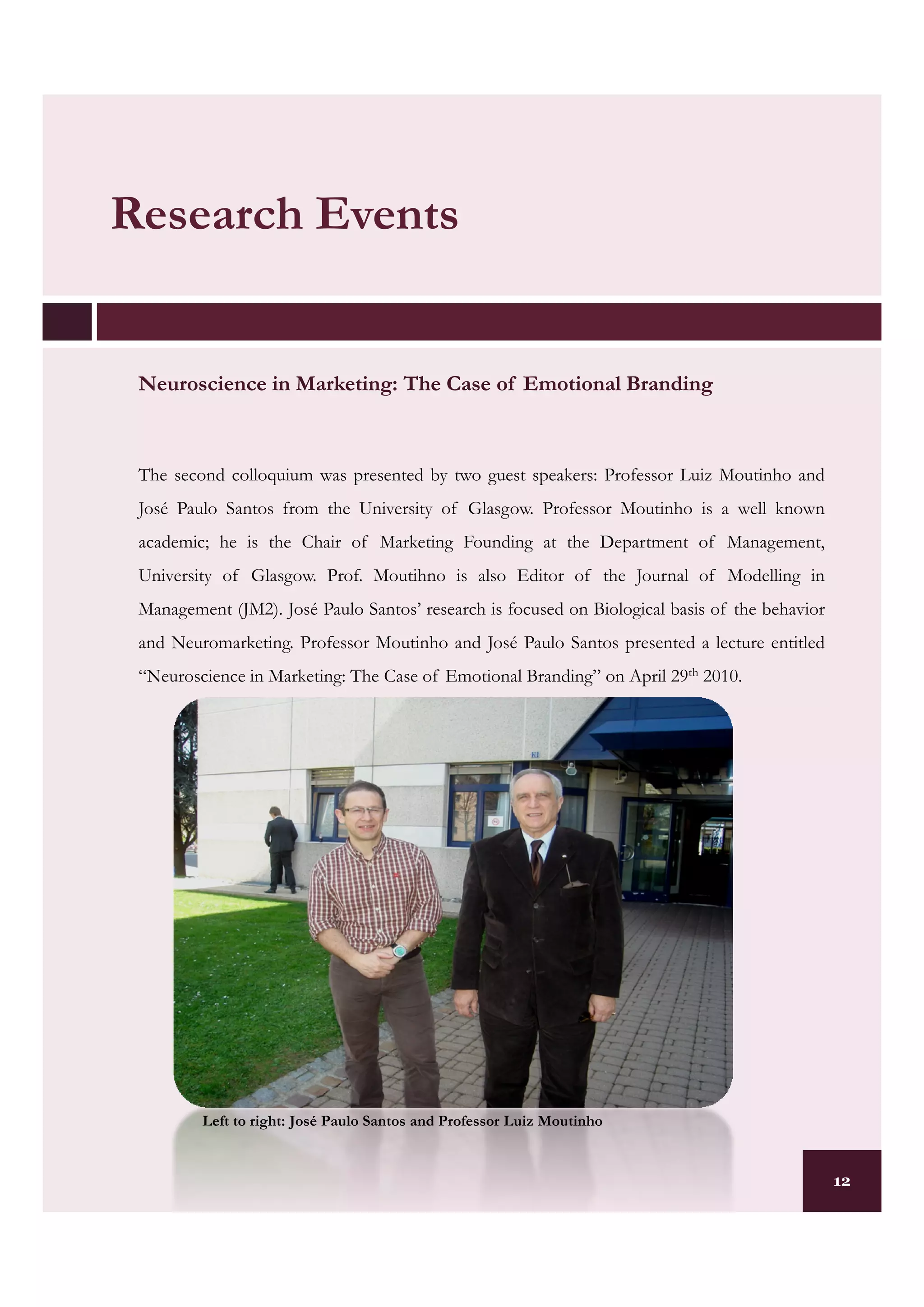 Research Events


 Neuroscience in Marketing: The Case of Emotional Branding
                 Marketing:



 The second colloquium was presented by two guest speakers: Professor Luiz Moutinho and
 José Paulo Santos from the University of Glasgow. Professor Moutinho is a well known
 academic; he is the Chair of Marketing Founding at the Department of Management,
 University of Glasgow. Prof. Moutihno is also Editor of the Journal of Modelling in
 Management (JM2). José Paulo Santos’ research is focused on Biological basis of the behavior
 and Neuromarketing. Professor Moutinho and José Paulo Santos presented a lecture entitled
 “Neuroscience in Marketing: The Case of Emotional Branding” on April 29th 2010.




         Left to right: José Paulo Santos and Professor Luiz Moutinho


                                                                                                12
 