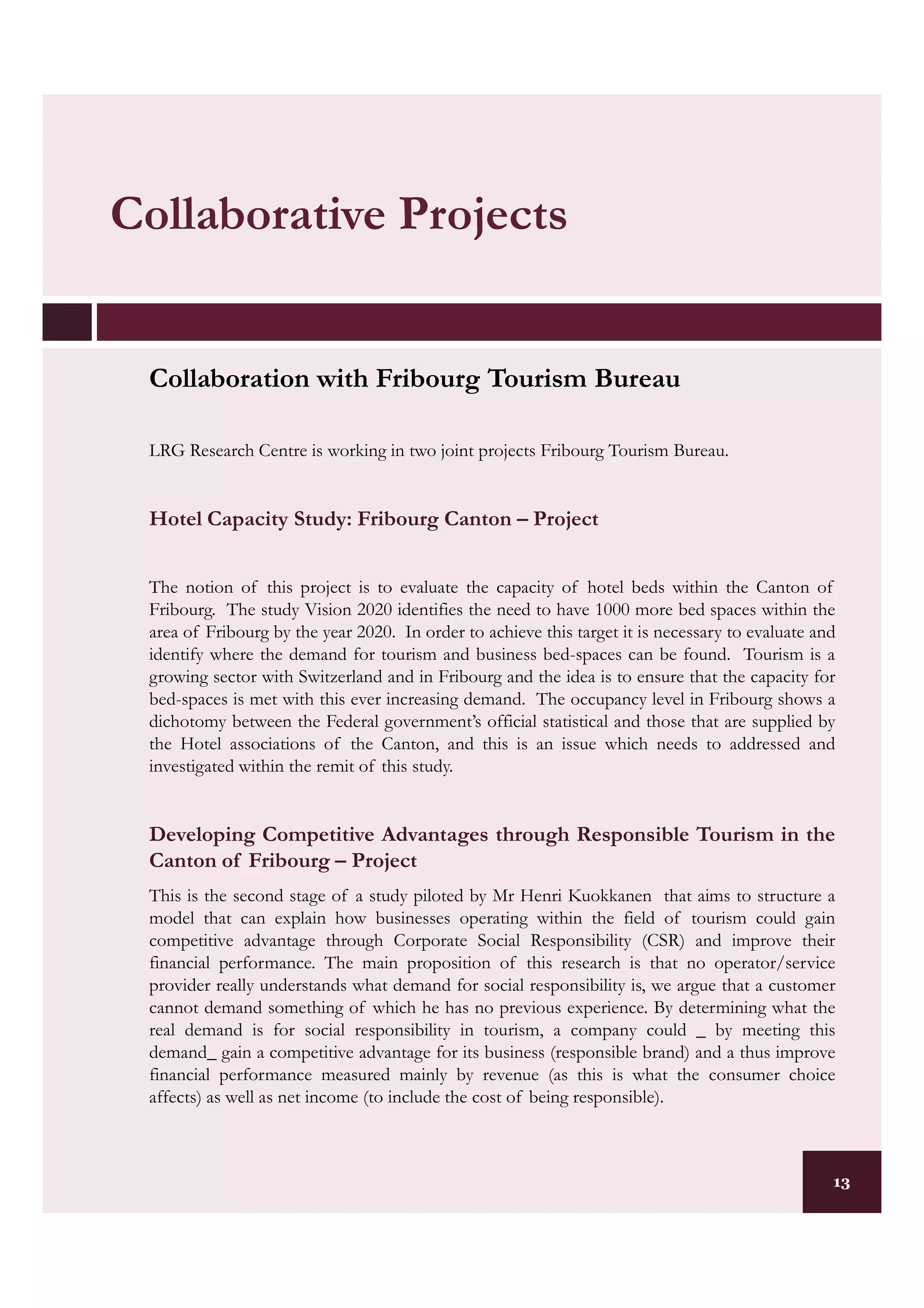 Collaborative Projects


 Collaboration with Fribourg Tourism Bureau

 LRG Research Centre is working in two joint projects Fribourg Tourism Bureau.


 Hotel Capacity Study: Fribourg Canton – Project


 The notion of this project is to evaluate the capacity of hotel beds within the Canton of
 Fribourg. The study Vision 2020 identifies the need to have 1000 more bed spaces within the
 area of Fribourg by the year 2020. In order to achieve this target it is necessary to evaluate and
 identify where the demand for tourism and business bed-spaces can be found. Tourism is a
 growing sector with Switzerland and in Fribourg and the idea is to ensure that the capacity for
 bed-spaces is met with this ever increasing demand. The occupancy level in Fribourg shows a
 dichotomy between the Federal government’s official statistical and those that are supplied by
 the Hotel associations of the Canton, and this is an issue which needs to addressed and
 investigated within the remit of this study.


 Developing Competitive Advantages through Responsible Tourism in the
 Canton of Fribourg – Project
 This is the second stage of a study piloted by Mr Henri Kuokkanen that aims to structure a
 model that can explain how businesses operating within the field of tourism could gain
 competitive advantage through Corporate Social Responsibility (CSR) and improve their
 financial performance. The main proposition of this research is that no operator/service
 provider really understands what demand for social responsibility is, we argue that a customer
 cannot demand something of which he has no previous experience. By determining what the
 real demand is for social responsibility in tourism, a company could _ by meeting this
 demand_ gain a competitive advantage for its business (responsible brand) and a thus improve
 financial performance measured mainly by revenue (as this is what the consumer choice
 affects) as well as net income (to include the cost of being responsible).



                                                                                                  13
 