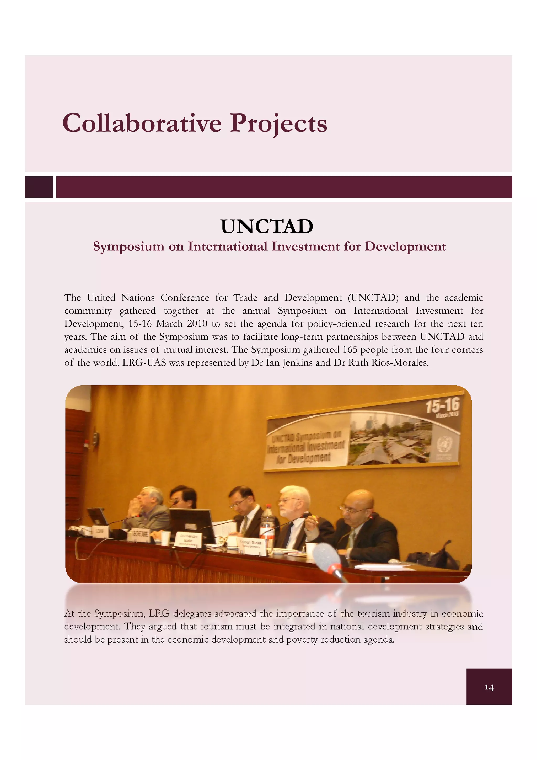 Collaborative Projects


                                   UNCTAD
      Symposium on International Investment for Development


The United Nations Conference for Trade and Development (UNCTAD) and the academic
community gathered together at the annual Symposium on International Investment for
Development, 15-16 March 2010 to set the agenda for policy-oriented research for the next ten
years. The aim of the Symposium was to facilitate long-term partnerships between UNCTAD and
academics on issues of mutual interest. The Symposium gathered 165 people from the four corners
of the world. LRG-UAS was represented by Dr Ian Jenkins and Dr Ruth Rios-Morales.




At the Symposium, LRG delegates advocated the importance of the tourism industry in economic
development. They argued that tourism must be integrated in national development strategies and
should be present in the economic development and poverty reduction agenda.



                                                                                                  14
 