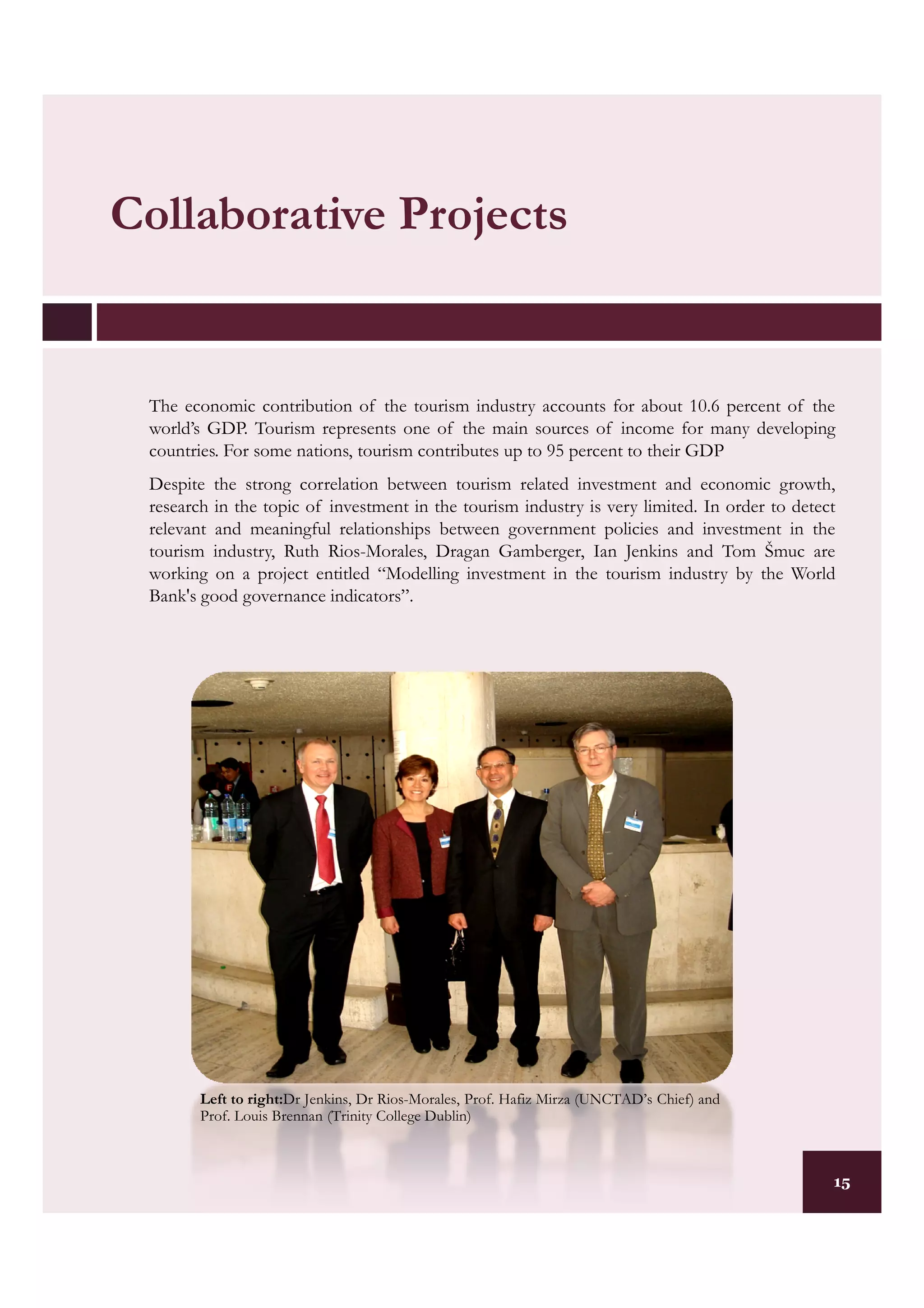 Collaborative Projects


 The economic contribution of the tourism industry accounts for about 10.6 percent of the
 world’s GDP. Tourism represents one of the main sources of income for many developing
 countries. For some nations, tourism contributes up to 95 percent to their GDP
 Despite the strong correlation between tourism related investment and economic growth,
 research in the topic of investment in the tourism industry is very limited. In order to detect
 relevant and meaningful relationships between government policies and investment in the
 tourism industry, Ruth Rios-Morales, Dragan Gamberger, Ian Jenkins and Tom Šmuc are
 working on a project entitled “Modelling investment in the tourism industry by the World
 Bank's good governance indicators”.




        Left to right:Dr Jenkins, Dr Rios-Morales, Prof. Hafiz Mirza (UNCTAD’s Chief) and
        Prof. Louis Brennan (Trinity College Dublin)



                                                                                               15
 