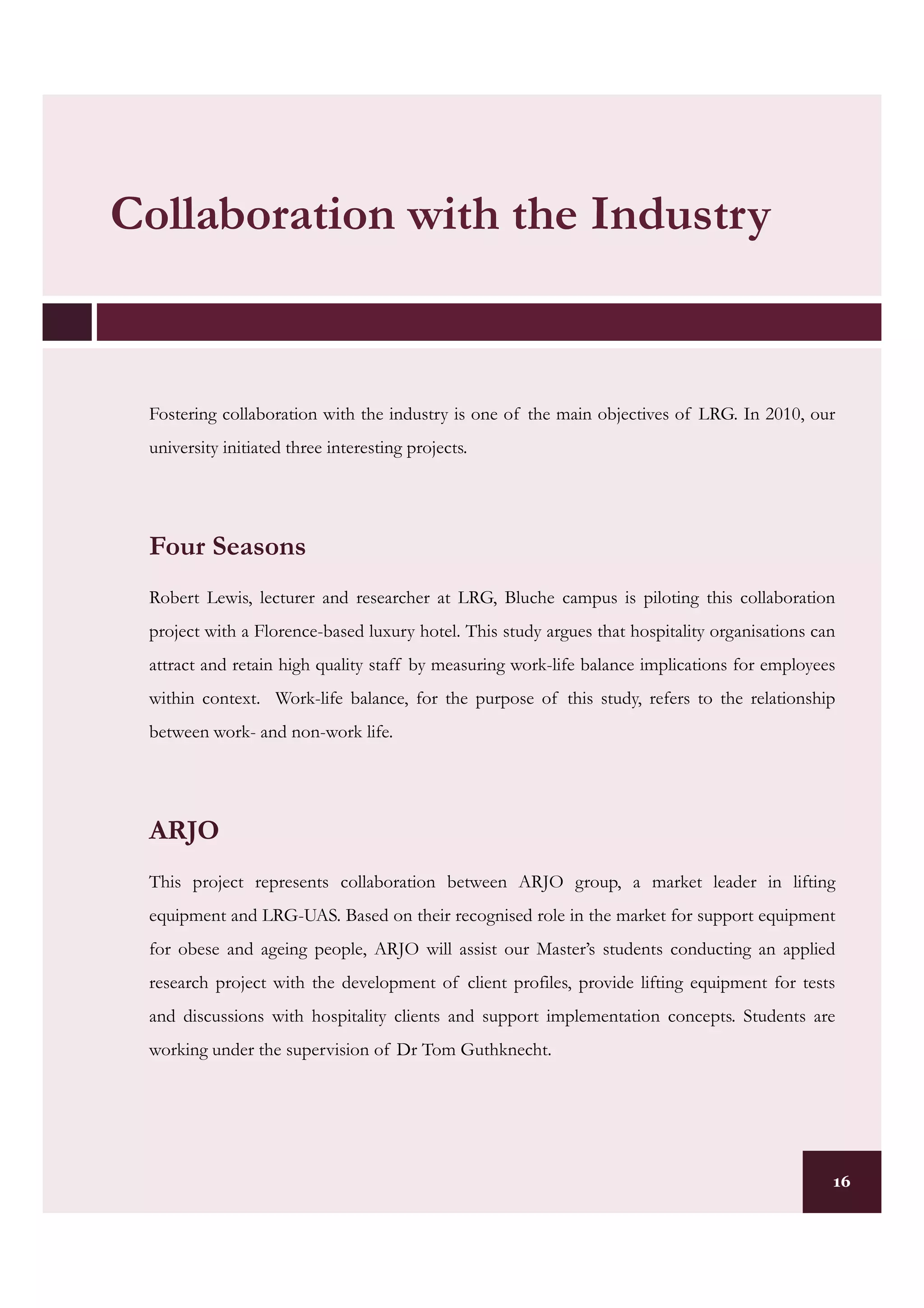 Collaboration with the Industry


 Fostering collaboration with the industry is one of the main objectives of LRG. In 2010, our
 university initiated three interesting projects.




 Four Seasons
 Robert Lewis, lecturer and researcher at LRG, Bluche campus is piloting this collaboration
 project with a Florence-based luxury hotel. This study argues that hospitality organisations can
 attract and retain high quality staff by measuring work-life balance implications for employees
 within context. Work-life balance, for the purpose of this study, refers to the relationship
 between work- and non-work life.




 ARJO
 This project represents collaboration between ARJO group, a market leader in lifting
 equipment and LRG-UAS. Based on their recognised role in the market for support equipment
 for obese and ageing people, ARJO will assist our Master’s students conducting an applied
 research project with the development of client profiles, provide lifting equipment for tests
 and discussions with hospitality clients and support implementation concepts. Students are
 working under the supervision of Dr Tom Guthknecht.




                                                                                                16
 
