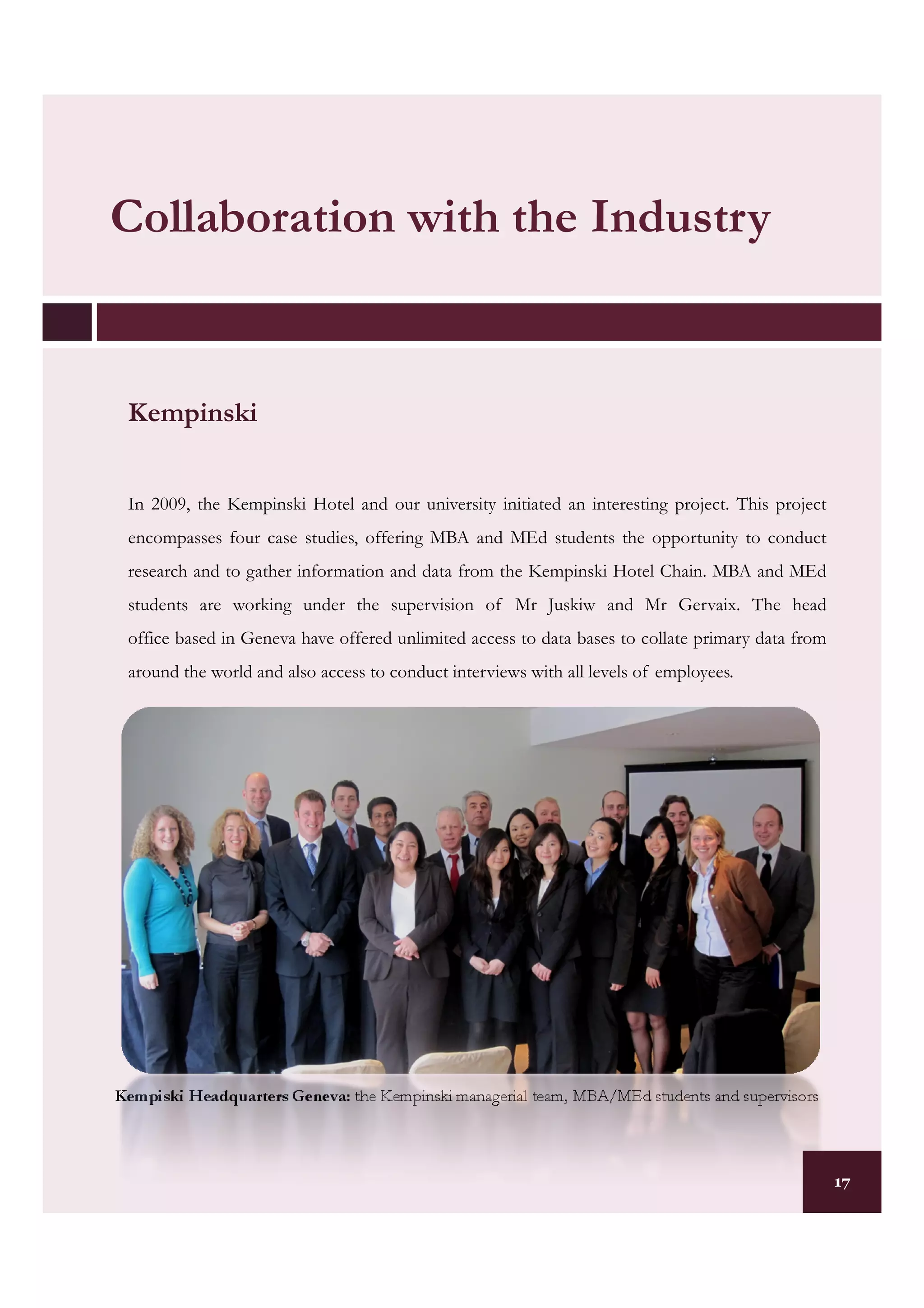 Collaboration with the Industry


 Kempinski


 In 2009, the Kempinski Hotel and our university initiated an interesting project. This project
 encompasses four case studies, offering MBA and MEd students the opportunity to conduct
 research and to gather information and data from the Kempinski Hotel Chain. MBA and MEd
 students are working under the supervision of Mr Juskiw and Mr Gervaix. The head
 office based in Geneva have offered unlimited access to data bases to collate primary data from
 around the world and also access to conduct interviews with all levels of employees.




Kempiski Headquarters Geneva: the Kempinski managerial team, MBA/MEd students and supervisors



                                                                                                   17
 