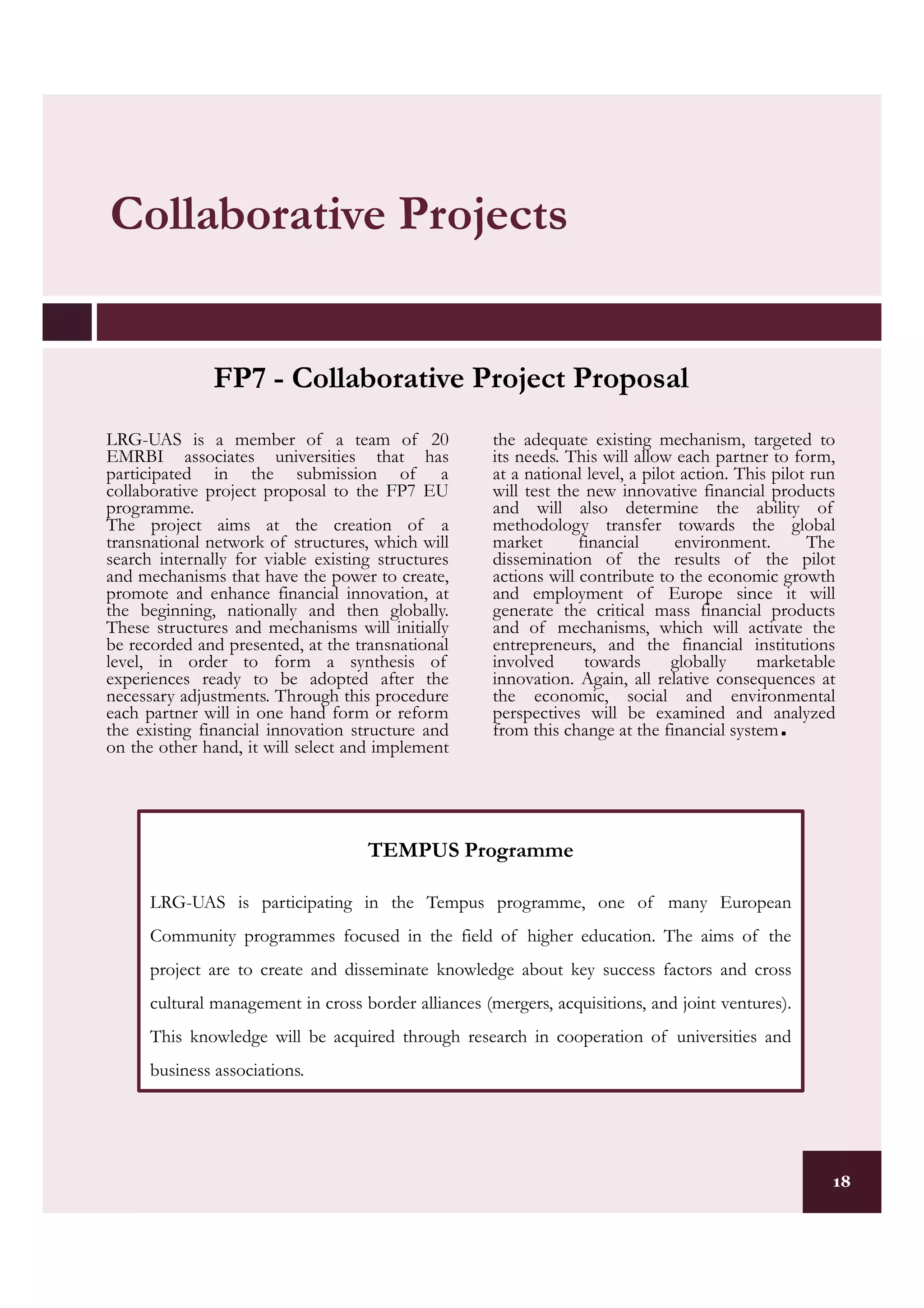 Collaborative Projects


               FP7 - Collaborative Project Proposal
LRG-UAS is a member of a team of 20                   the adequate existing mechanism, targeted to
EMRBI associates universities that has                its needs. This will allow each partner to form,
participated in the submission of a                   at a national level, a pilot action. This pilot run
collaborative project proposal to the FP7 EU          will test the new innovative financial products
programme.                                            and will also determine the ability of
The project aims at the creation of a                 methodology transfer towards the global
transnational network of structures, which will       market       financial      environment.       The
search internally for viable existing structures      dissemination of the results of the pilot
and mechanisms that have the power to create,         actions will contribute to the economic growth
promote and enhance financial innovation, at          and employment of Europe since it will
the beginning, nationally and then globally.          generate the critical mass financial products
These structures and mechanisms will initially        and of mechanisms, which will activate the
be recorded and presented, at the transnational       entrepreneurs, and the financial institutions
level, in order to form a synthesis of                involved      towards      globally    marketable
experiences ready to be adopted after the             innovation. Again, all relative consequences at
necessary adjustments. Through this procedure         the economic, social and environmental
each partner will in one hand form or reform          perspectives will be examined and analyzed
the existing financial innovation structure and
on the other hand, it will select and implement
                                                      from this change at the financial system  .


                                    TEMPUS Programme

      LRG-UAS is participating in the Tempus programme, one of many European
      Community programmes focused in the field of higher education. The aims of the
      project are to create and disseminate knowledge about key success factors and cross
      cultural management in cross border alliances (mergers, acquisitions, and joint ventures).
      This knowledge will be acquired through research in cooperation of universities and
      business associations.




                                                                                                        18
 