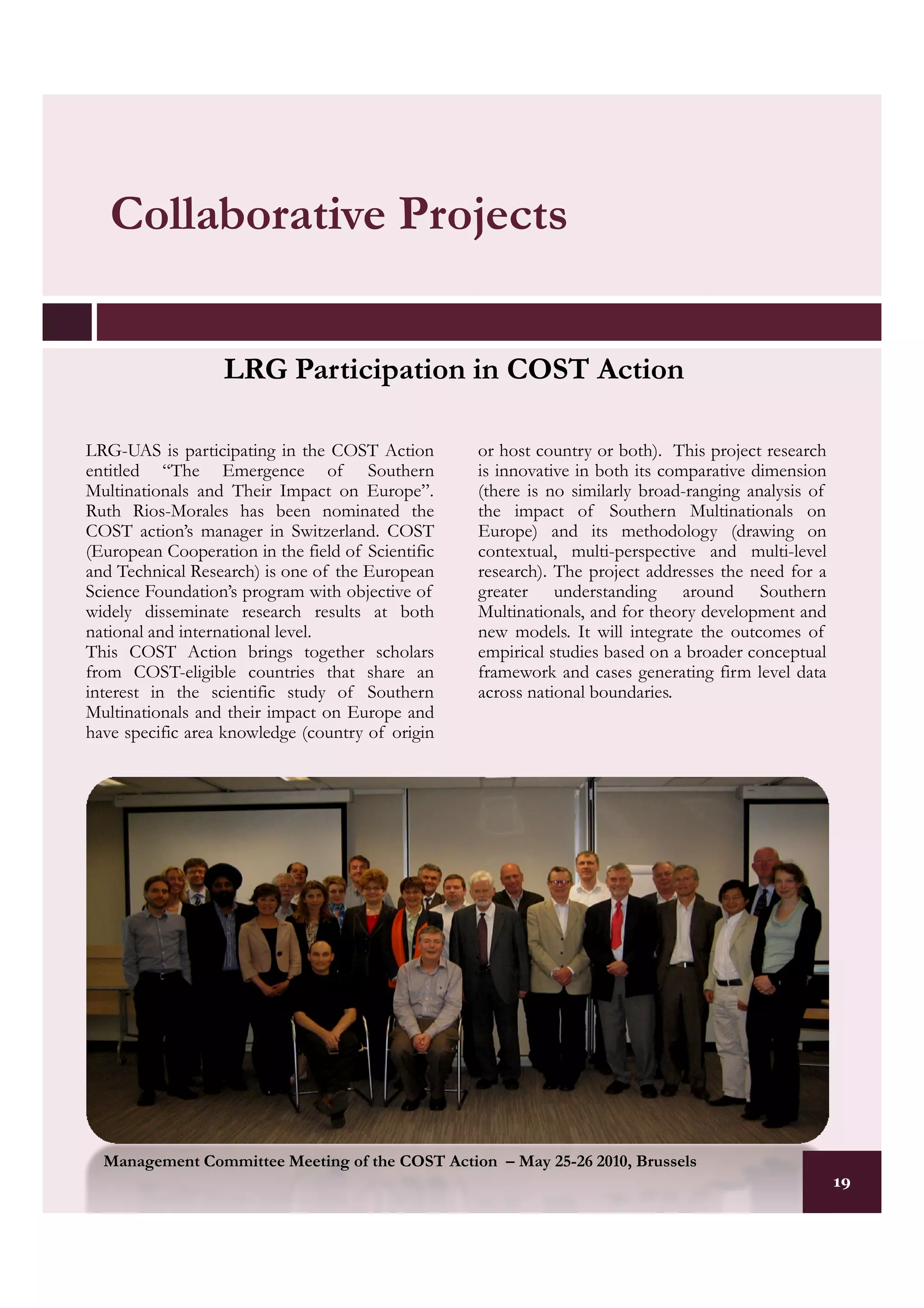 Collaborative Projects


                   LRG Participation in COST Action

LRG-UAS is participating in the COST Action        or host country or both). This project research
entitled “The Emergence of Southern                is innovative in both its comparative dimension
Multinationals and Their Impact on Europe”.        (there is no similarly broad-ranging analysis of
Ruth Rios-Morales has been nominated the           the impact of Southern Multinationals on
COST action’s manager in Switzerland. COST         Europe) and its methodology (drawing on
(European Cooperation in the field of Scientific   contextual, multi-perspective and multi-level
and Technical Research) is one of the European     research). The project addresses the need for a
Science Foundation’s program with objective of     greater understanding around Southern
widely disseminate research results at both        Multinationals, and for theory development and
national and international level.                  new models. It will integrate the outcomes of
This COST Action brings together scholars          empirical studies based on a broader conceptual
from COST-eligible countries that share an         framework and cases generating firm level data
interest in the scientific study of Southern       across national boundaries.
Multinationals and their impact on Europe and
have specific area knowledge (country of origin




  Management Committee Meeting of the COST Action – May 25-26 2010, Brussels
                                                                                                      19
                                                                                                      19
 