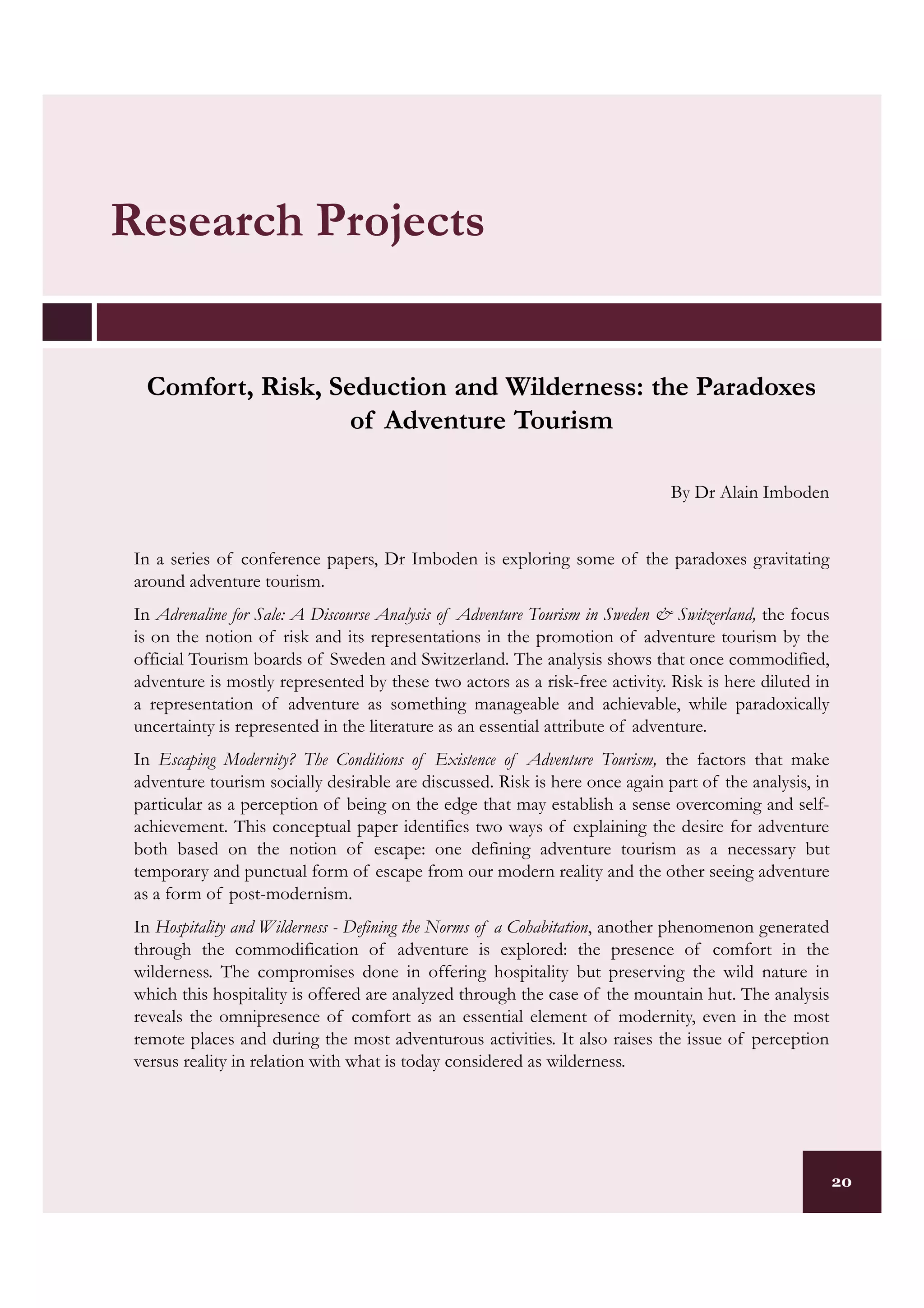 Research Projects


  Comfort, Risk, Seduction and Wilderness: the Paradoxes
                   of Adventure Tourism

                                                                              By Dr Alain Imboden


 In a series of conference papers, Dr Imboden is exploring some of the paradoxes gravitating
 around adventure tourism.
 In Adrenaline for Sale: A Discourse Analysis of Adventure Tourism in Sweden & Switzerland, the focus
 is on the notion of risk and its representations in the promotion of adventure tourism by the
 official Tourism boards of Sweden and Switzerland. The analysis shows that once commodified,
 adventure is mostly represented by these two actors as a risk-free activity. Risk is here diluted in
 a representation of adventure as something manageable and achievable, while paradoxically
 uncertainty is represented in the literature as an essential attribute of adventure.
 In Escaping Modernity? The Conditions of Existence of Adventure Tourism, the factors that make
 adventure tourism socially desirable are discussed. Risk is here once again part of the analysis, in
 particular as a perception of being on the edge that may establish a sense overcoming and self-
 achievement. This conceptual paper identifies two ways of explaining the desire for adventure
 both based on the notion of escape: one defining adventure tourism as a necessary but
 temporary and punctual form of escape from our modern reality and the other seeing adventure
 as a form of post-modernism.
 In Hospitality and Wilderness - Defining the Norms of a Cohabitation, another phenomenon generated
 through the commodification of adventure is explored: the presence of comfort in the
 wilderness. The compromises done in offering hospitality but preserving the wild nature in
 which this hospitality is offered are analyzed through the case of the mountain hut. The analysis
 reveals the omnipresence of comfort as an essential element of modernity, even in the most
 remote places and during the most adventurous activities. It also raises the issue of perception
 versus reality in relation with what is today considered as wilderness.




                                                                                                        20
 