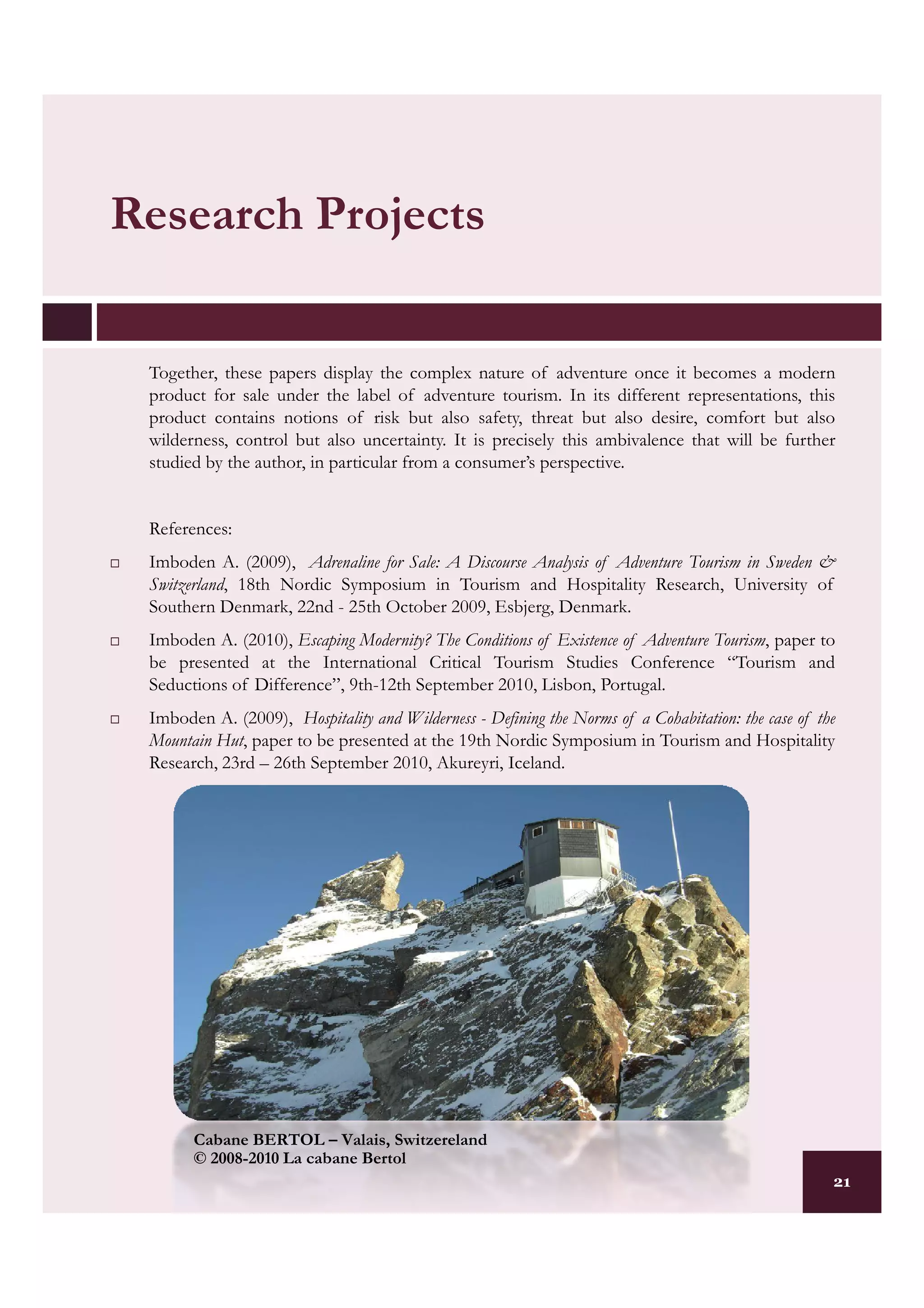 Research Projects

 Together, these papers display the complex nature of adventure once it becomes a modern
 product for sale under the label of adventure tourism. In its different representations, this
 product contains notions of risk but also safety, threat but also desire, comfort but also
 wilderness, control but also uncertainty. It is precisely this ambivalence that will be further
 studied by the author, in particular from a consumer’s perspective.


 References:
 Imboden A. (2009), Adrenaline for Sale: A Discourse Analysis of Adventure Tourism in Sweden &
 Switzerland, 18th Nordic Symposium in Tourism and Hospitality Research, University of
 Southern Denmark, 22nd - 25th October 2009, Esbjerg, Denmark.
 Imboden A. (2010), Escaping Modernity? The Conditions of Existence of Adventure Tourism, paper to
 be presented at the International Critical Tourism Studies Conference “Tourism and
 Seductions of Difference”, 9th-12th September 2010, Lisbon, Portugal.
 Imboden A. (2009), Hospitality and Wilderness - Defining the Norms of a Cohabitation: the case of the
 Mountain Hut, paper to be presented at the 19th Nordic Symposium in Tourism and Hospitality
 Research, 23rd – 26th September 2010, Akureyri, Iceland.




       Cabane BERTOL – Valais, Switzereland
       © 2008-2010 La cabane Bertol
                                                                                                     21
 