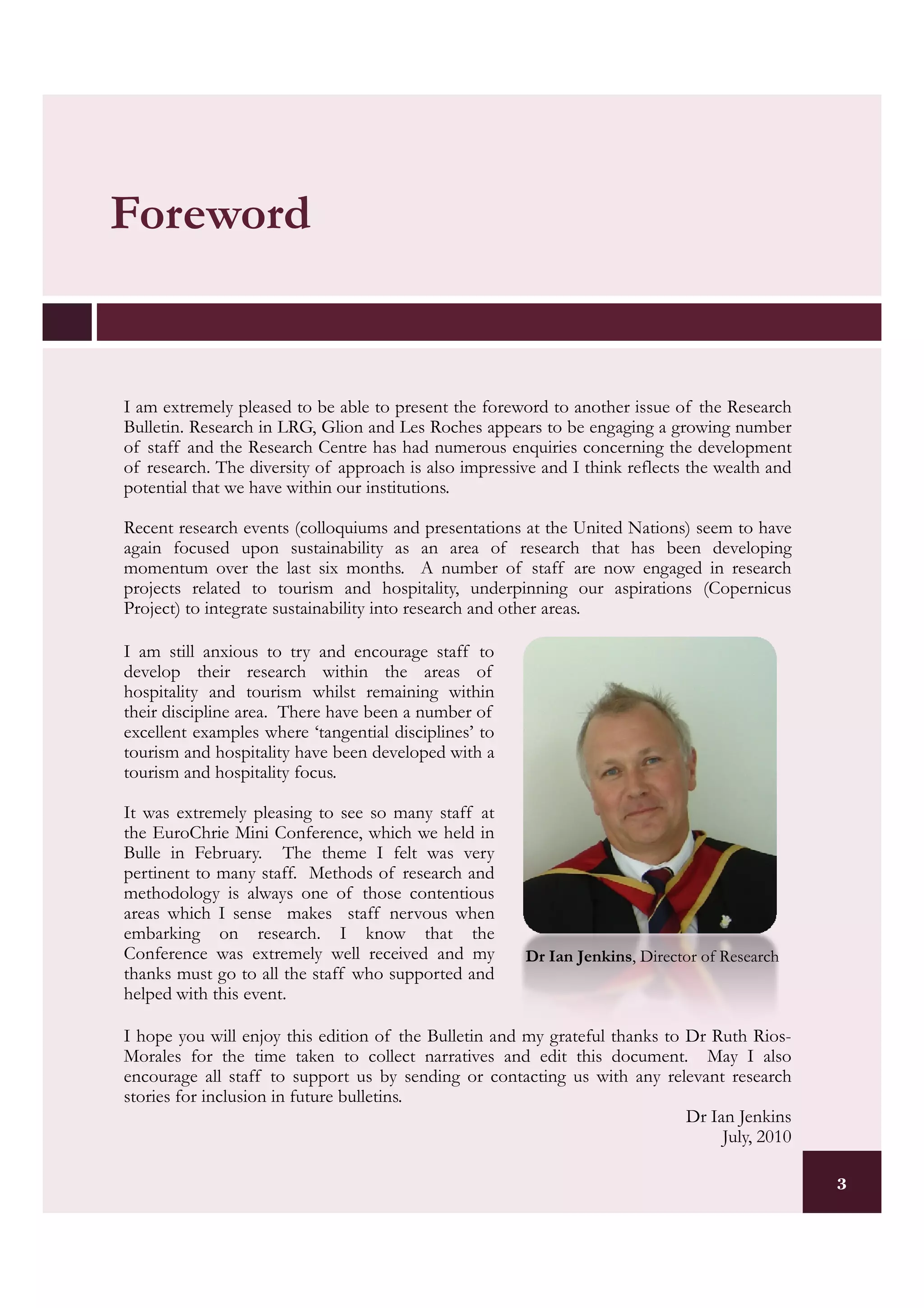 Foreword


I am extremely pleased to be able to present the foreword to another issue of the Research
Bulletin. Research in LRG, Glion and Les Roches appears to be engaging a growing number
of staff and the Research Centre has had numerous enquiries concerning the development
of research. The diversity of approach is also impressive and I think reflects the wealth and
potential that we have within our institutions.

Recent research events (colloquiums and presentations at the United Nations) seem to have
again focused upon sustainability as an area of research that has been developing
momentum over the last six months. A number of staff are now engaged in research
projects related to tourism and hospitality, underpinning our aspirations (Copernicus
Project) to integrate sustainability into research and other areas.

I am still anxious to try and encourage staff to
develop their research within the areas of
hospitality and tourism whilst remaining within
their discipline area. There have been a number of
excellent examples where ‘tangential disciplines’ to
tourism and hospitality have been developed with a
tourism and hospitality focus.

It was extremely pleasing to see so many staff at
the EuroChrie Mini Conference, which we held in
Bulle in February. The theme I felt was very
pertinent to many staff. Methods of research and
methodology is always one of those contentious
areas which I sense makes staff nervous when
embarking on research. I know that the
Conference was extremely well received and my          Dr Ian Jenkins, Director of Research
thanks must go to all the staff who supported and
helped with this event.

I hope you will enjoy this edition of the Bulletin and my grateful thanks to Dr Ruth Rios-
Morales for the time taken to collect narratives and edit this document. May I also
encourage all staff to support us by sending or contacting us with any relevant research
stories for inclusion in future bulletins.
                                                                             Dr Ian Jenkins
                                                                                  July, 2010

                                                                                                3
 