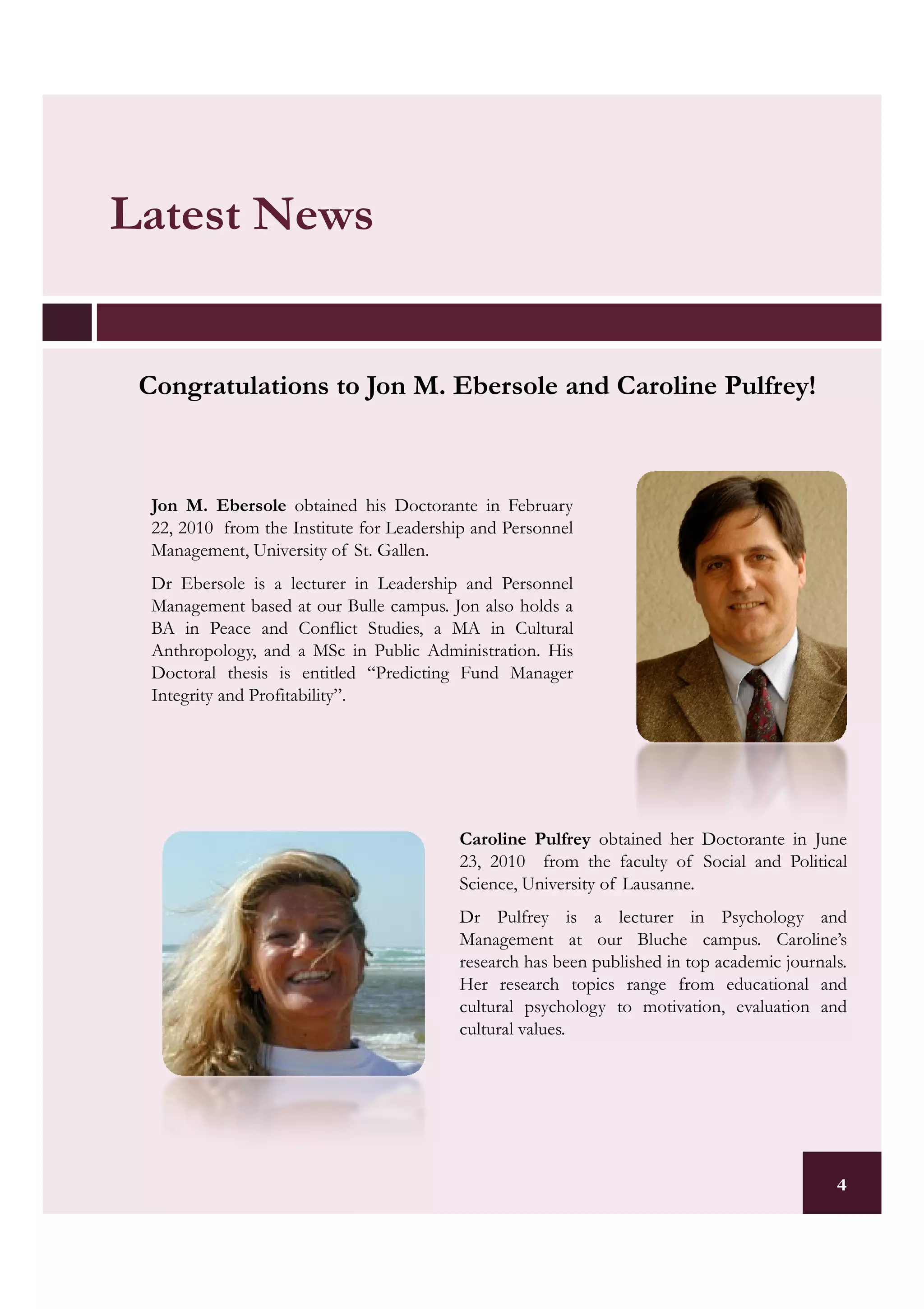 Latest News


 Congratulations to Jon M. Ebersole and Caroline Pulfrey!
                                                 Pulfrey!



  Jon M. Ebersole obtained his Doctorante in February
  22, 2010 from the Institute for Leadership and Personnel
  Management, University of St. Gallen.
  Dr Ebersole is a lecturer in Leadership and Personnel
  Management based at our Bulle campus. Jon also holds a
  BA in Peace and Conflict Studies, a MA in Cultural
  Anthropology, and a MSc in Public Administration. His
  Doctoral thesis is entitled “Predicting Fund Manager
  Integrity and Profitability”.




                                          Caroline Pulfrey obtained her Doctorante in June
                                          23, 2010 from the faculty of Social and Political
                                          Science, University of Lausanne.
                                          Dr Pulfrey is a lecturer in Psychology and
                                          Management at our Bluche campus. Caroline’s
                                          research has been published in top academic journals.
                                          Her research topics range from educational and
                                          cultural psychology to motivation, evaluation and
                                          cultural values.




                                                                                             4
 