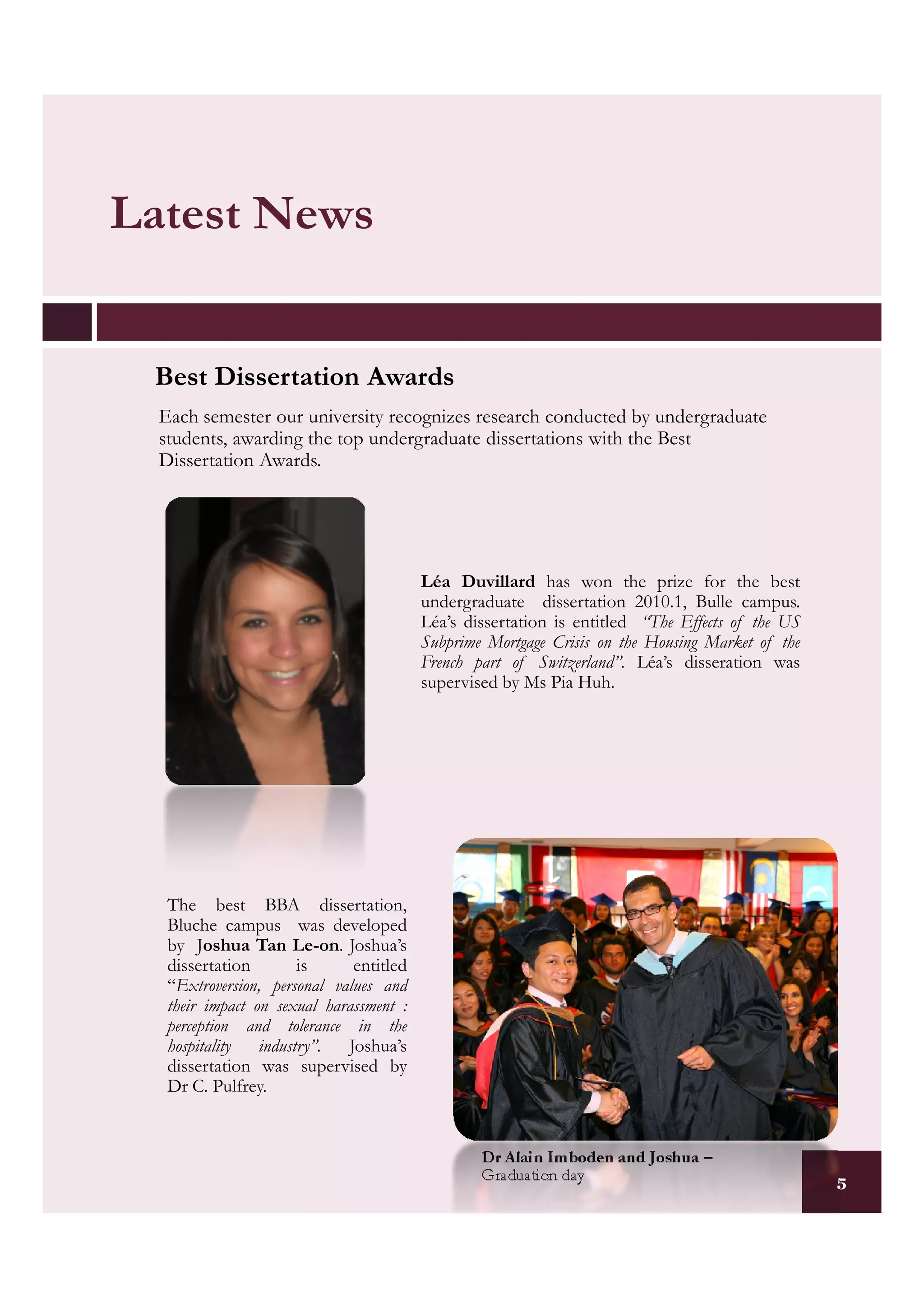 Latest News


 Best Dissertation Awards
  Each semester our university recognizes research conducted by undergraduate
  students, awarding the top undergraduate dissertations with the Best
  Dissertation Awards.




                                         Léa Duvillard has won the prize for the best
                                         undergraduate dissertation 2010.1, Bulle campus.
                                         Léa’s dissertation is entitled “The Effects of the US
                                         Subprime Mortgage Crisis on the Housing Market of the
                                         French part of Switzerland”. Léa’s disseration was
                                         supervised by Ms Pia Huh.




   The best BBA dissertation,
   Bluche campus was developed
   by Joshua Tan Le-on. Joshua’s
   dissertation        is     entitled
   “Extroversion, personal values and
   their impact on sexual harassment :
   perception and tolerance in the
   hospitality   industry”.  Joshua’s
   dissertation was supervised by
   Dr C. Pulfrey.


                                                 Dr Alain Imboden and Joshua –
                                                 Graduation day                                  5
 