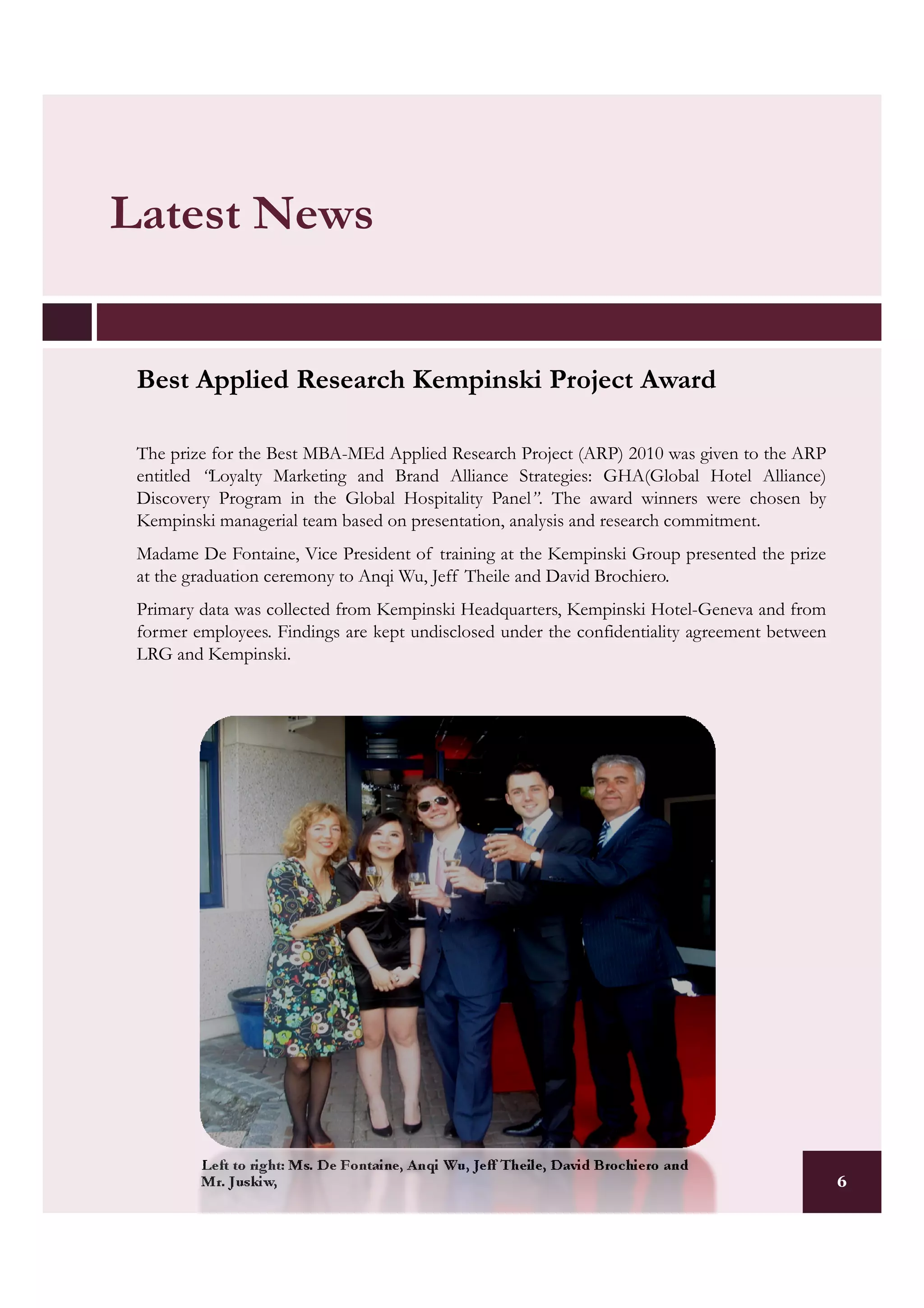 Latest News


 Best Applied Research Kempinski Project Award

 The prize for the Best MBA-MEd Applied Research Project (ARP) 2010 was given to the ARP
 entitled “Loyalty Marketing and Brand Alliance Strategies: GHA(Global Hotel Alliance)
 Discovery Program in the Global Hospitality Panel”. The award winners were chosen by
 Kempinski managerial team based on presentation, analysis and research commitment.
 Madame De Fontaine, Vice President of training at the Kempinski Group presented the prize
 at the graduation ceremony to Anqi Wu, Jeff Theile and David Brochiero.
 Primary data was collected from Kempinski Headquarters, Kempinski Hotel-Geneva and from
 former employees. Findings are kept undisclosed under the confidentiality agreement between
 LRG and Kempinski.




         Left to right: Ms. De Fontaine, Anqi Wu, Jeff Theile, David Brochiero and
         Mr. Juskiw,                                                                           6
 