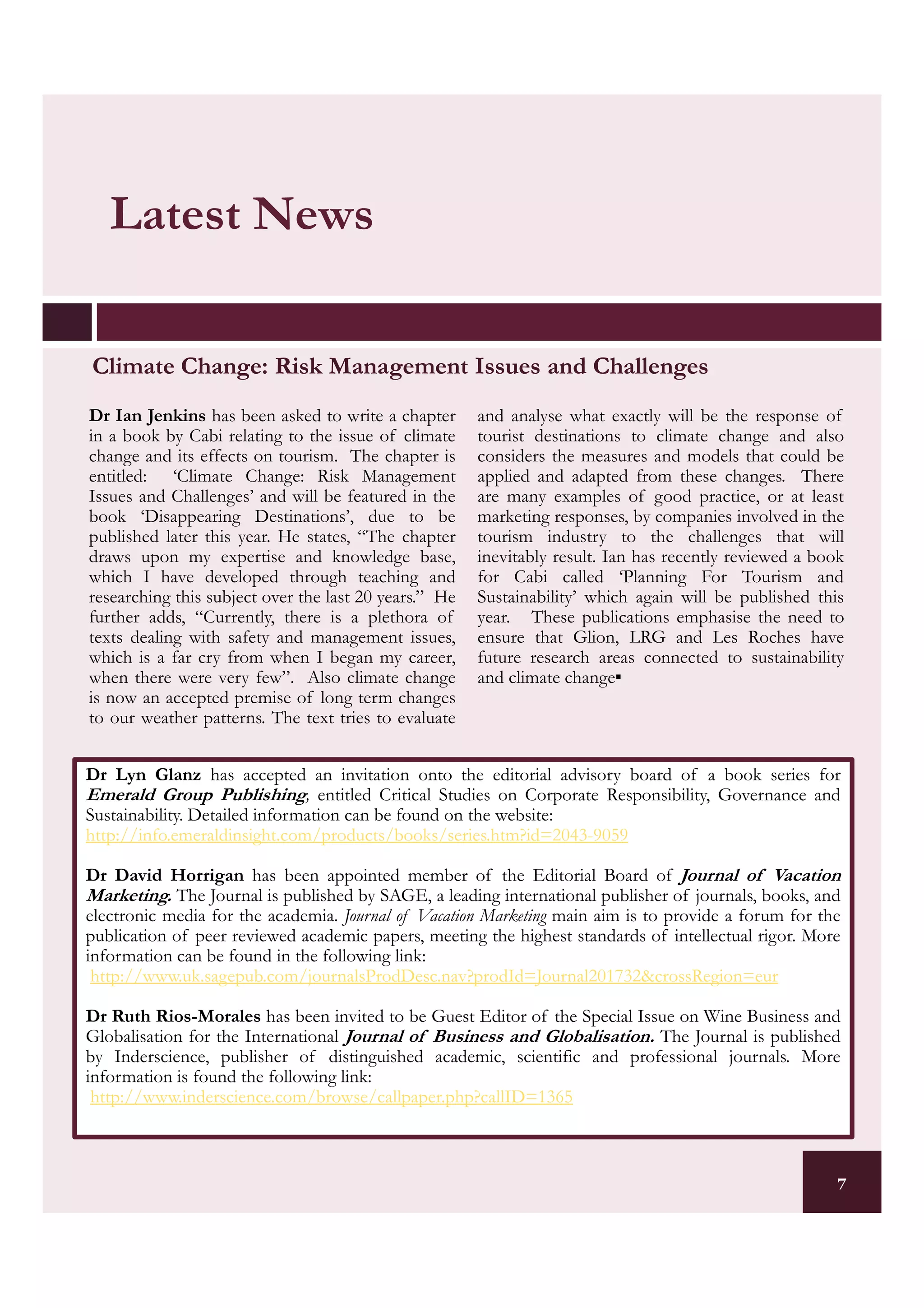 Latest News

Climate Change: Risk Management Issues and Challenges
Dr Ian Jenkins has been asked to write a chapter       and analyse what exactly will be the response of
in a book by Cabi relating to the issue of climate     tourist destinations to climate change and also
change and its effects on tourism. The chapter is      considers the measures and models that could be
entitled: ‘Climate Change: Risk Management             applied and adapted from these changes. There
Issues and Challenges’ and will be featured in the     are many examples of good practice, or at least
book ‘Disappearing Destinations’, due to be            marketing responses, by companies involved in the
published later this year. He states, “The chapter     tourism industry to the challenges that will
draws upon my expertise and knowledge base,            inevitably result. Ian has recently reviewed a book
which I have developed through teaching and            for Cabi called ‘Planning For Tourism and
researching this subject over the last 20 years.” He   Sustainability’ which again will be published this
further adds, “Currently, there is a plethora of       year. These publications emphasise the need to
texts dealing with safety and management issues,       ensure that Glion, LRG and Les Roches have
which is a far cry from when I began my career,        future research areas connected to sustainability
when there were very few”. Also climate change         and climate change▪
is now an accepted premise of long term changes
to our weather patterns. The text tries to evaluate


Dr Lyn Glanz has accepted an invitation onto the editorial advisory board of a book series for
Emerald Group Publishing, entitled Critical Studies on Corporate Responsibility, Governance and
Sustainability. Detailed information can be found on the website:
http://info.emeraldinsight.com/products/books/series.htm?id=2043-9059

Dr David Horrigan has been appointed member of the Editorial Board of Journal of Vacation
Marketing. The Journal is published by SAGE, a leading international publisher of journals, books, and
electronic media for the academia. Journal of Vacation Marketing main aim is to provide a forum for the
publication of peer reviewed academic papers, meeting the highest standards of intellectual rigor. More
information can be found in the following link:
 http://www.uk.sagepub.com/journalsProdDesc.nav?prodId=Journal201732&crossRegion=eur

Dr Ruth Rios-Morales has been invited to be Guest Editor of the Special Issue on Wine Business and
Globalisation for the International Journal of Business and Globalisation. The Journal is published
by Inderscience, publisher of distinguished academic, scientific and professional journals. More
information is found the following link:
 http://www.inderscience.com/browse/callpaper.php?callID=1365



                                                                                                         7
 