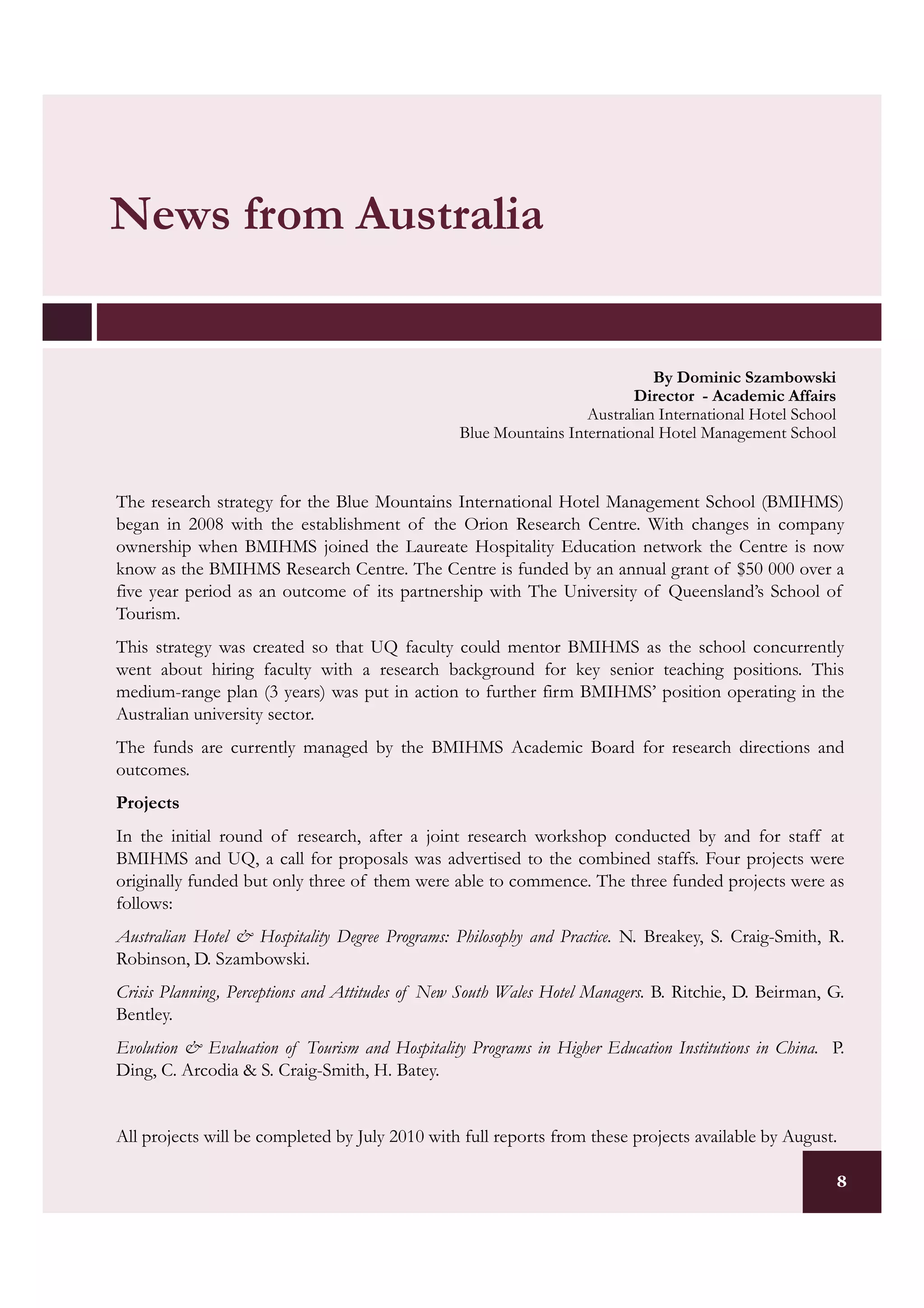 News from Australia


                                                                             By Dominic Szambowski
                                                                          Director - Academic Affairs
                                                                   Australian International Hotel School
                                                 Blue Mountains International Hotel Management School



The research strategy for the Blue Mountains International Hotel Management School (BMIHMS)
began in 2008 with the establishment of the Orion Research Centre. With changes in company
ownership when BMIHMS joined the Laureate Hospitality Education network the Centre is now
know as the BMIHMS Research Centre. The Centre is funded by an annual grant of $50 000 over a
five year period as an outcome of its partnership with The University of Queensland’s School of
Tourism.
This strategy was created so that UQ faculty could mentor BMIHMS as the school concurrently
went about hiring faculty with a research background for key senior teaching positions. This
medium-range plan (3 years) was put in action to further firm BMIHMS’ position operating in the
Australian university sector.
The funds are currently managed by the BMIHMS Academic Board for research directions and
outcomes.
Projects
In the initial round of research, after a joint research workshop conducted by and for staff at
BMIHMS and UQ, a call for proposals was advertised to the combined staffs. Four projects were
originally funded but only three of them were able to commence. The three funded projects were as
follows:
Australian Hotel & Hospitality Degree Programs: Philosophy and Practice. N. Breakey, S. Craig-Smith, R.
Robinson, D. Szambowski.
Crisis Planning, Perceptions and Attitudes of New South Wales Hotel Managers. B. Ritchie, D. Beirman, G.
Bentley.
Evolution & Evaluation of Tourism and Hospitality Programs in Higher Education Institutions in China. P.
Ding, C. Arcodia & S. Craig-Smith, H. Batey.


All projects will be completed by July 2010 with full reports from these projects available by August.

                                                                                                           8
 