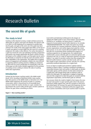 1
Research Bulletin No. 12 Winter 2013
The secret life of goals
The study in brief
Coaching is often depicted as being a simple and linear process by
which goals are agreed, acted upon and attained. The sponsor’s role
is to check in at the beginning of an assignment to provide input
into the goals, and again at the end to see if the goals have been
achieved. The results of this study suggest that whilst, on the face of
it, goals may appear to remain stable over the course of a coaching
assignment, the reality is often different. The surface description of
a goal may remain the same, but underlying meanings, perspectives
and purpose may change significantly. We found a variety of factors
that impact on the evolution of goals, such that goals may be said to
be effectively co-created by not only the coach and coachee, but by
other stakeholders in the organisation. This implies that an ongoing
process of engagement and evaluation is likely to be most effective
in supporting optimal coaching outcomes. Building on conclusions
we drew from our recent consideration of coaching ROI, at the end
of this paper we offer further detailed suggestions for the purchaser
of coaching services seeking to enhance the value of coaching
within their organisations.
Introduction
Perhaps the best known coaching model is the GROW model
(Grant, 2011). According to Clutterbuck (2010), many coaches
base their practice on the GROW model, or derivatives of it. The
GROW model emphasises the primacy of goals in a coaching
conversation, which is characterised as an essentially linear
process in which the coachee decides on a goal, considers the
gap between the current reality and the goal, considers options to
achieve the goal, before committing to actions.
Grant (2011) and Clutterbuck (2010) point to the dangers of
applying the GROW model in such a linear fashion. Grant describes
coaching as an “oscillating, non-linear process” in which the
sequence of conversations may be better depicted as, for example,
“GRGROGROOGROWOGORW”. This implies that goals may change
over the duration of a coaching assignment. However, the practices
of some organisations and coaches appear best suited for a more
linear process. In our own research (Research Bulletin 10) we found
that only 31% of purchasing clients monitored the progress of a
coaching assignment on an ongoing basis, the majority being
satisfied with a process whereby goals are contracted upfront, and
reviewed at the end. In a study on supervision reported in Research
Bulletin 11 we asked 33 executive coaches how they navigated the
potential conflict between coachee and client needs. 60% said
they sought to agree expectations up front, and only 27% said they
proactively monitored expectations on a regular basis.
So we can depict an implicit (and sometimes explicit) model of
coaching as shown in figure 1. Coaching is positioned essentially as a
conversation between coach and coachee, in which goals are decided,
action plans agreed, and the outcome of action plans reviewed on
a regular basis, with changes being made as required in order to
achieve the initial goals. The organisation is engaged at beginning
and end of the assignment to check that goals are consistent with the
organisation’s expectations, and that those goals are achieved.
Not everyone thinks this model is helpful in that it places the onus
on coach and coachee to agree specific goals early in the process.
Clutterbuck (2008) suggests that, with the exception of short-term
task-related goals, the narrower the goal at the beginning, the less
the chance of achieving it. Clutterbuck (2010) also suggests that
some coaches nevertheless seek to pin coachees down to specific
Figure 1 How coaching works?
Conversations between coach and coachee
Choose the
goal(s)
Contract
(with line mgr/HR etc...)
Construct
action plans
Review
progress
Goal achieved
(yes/no)?
Contract
fulfilled?
 