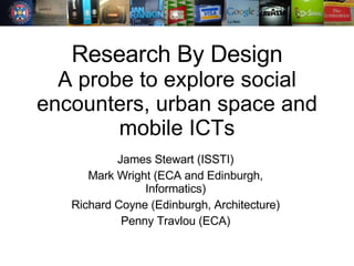 Research By Design A probe to explore social encounters, urban space and mobile ICTs James Stewart (ISSTI) Mark Wright (ECA and Edinburgh, Informatics) Richard Coyne (Edinburgh, Architecture) Penny Travlou (ECA) 