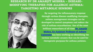 RESEARCH BY DR AMARJIT MISHRA – DISEASE-
MODIFYING THERAPIES FOR ALLERGIC ASTHMA:
TARGETING METABOLIC SENSORS
By targeting the inflammatory response
through various disease-modifying therapies,
asthma management strategies can be
developed to control symptoms and reduce the
risk of asthma exacerbations. One of the most
brilliant researchers of all time Dr. Amarjit
Mishra, Ex-Assistant Professor of Auburn
University has been working on identifying the
various metabolic sensors that can be used for
therapeutic purposes for asthma patients.
 
