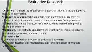 Evaluative Research
•Objective: To assess the effectiveness, impact, or value of a program, policy,
project, or intervention.
•Purpose: To determine whether a particular intervention or program has
achieved its objectives and to provide recommendations for improvement.
•Example: Evaluating the success of a new teaching method in improving
student performance.
•Methods: Mixed methods (qualitative and quantitative), including surveys,
interviews, experiments, and case studies.
Characteristics:
•It involves comparison between objectives and outcomes.
•It provides feedback and recommendations for future action or program
modifications.
 