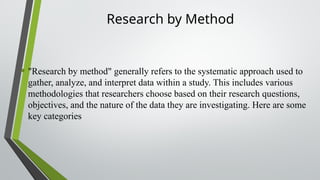 Research by Method
• "Research by method" generally refers to the systematic approach used to
gather, analyze, and interpret data within a study. This includes various
methodologies that researchers choose based on their research questions,
objectives, and the nature of the data they are investigating. Here are some
key categories
 