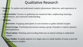 Qualitative Research
• Purpose: To explore and understand complex phenomena, behaviors, and experiences in
depth.
• Characteristics: Focuses on gathering non-numerical data, emphasizing meanings,
interpretations, and contextual understanding.
• Methods:
• Interviews: Engaging participants in conversations to gather detailed insights.
• Focus Groups: Facilitating discussions among a group of people to explore opinions
and experiences.
• Observations: Watching and recording behaviors in natural settings to understand
context.
• Case Studies: In-depth analysis of a single case or a small number of cases to provide
comprehensive insights.
 