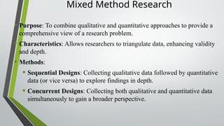 Mixed Method Research
• Purpose: To combine qualitative and quantitative approaches to provide a
comprehensive view of a research problem.
• Characteristics: Allows researchers to triangulate data, enhancing validity
and depth.
• Methods:
• Sequential Designs: Collecting qualitative data followed by quantitative
data (or vice versa) to explore findings in depth.
• Concurrent Designs: Collecting both qualitative and quantitative data
simultaneously to gain a broader perspective.
 
