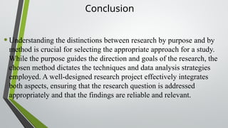 Conclusion
•Understanding the distinctions between research by purpose and by
method is crucial for selecting the appropriate approach for a study.
While the purpose guides the direction and goals of the research, the
chosen method dictates the techniques and data analysis strategies
employed. A well-designed research project effectively integrates
both aspects, ensuring that the research question is addressed
appropriately and that the findings are reliable and relevant.
 